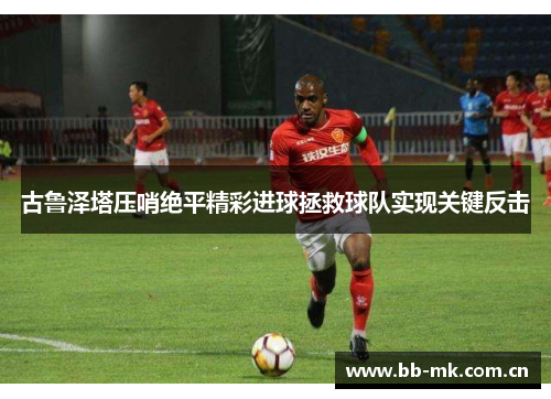 古鲁泽塔压哨绝平精彩进球拯救球队实现关键反击